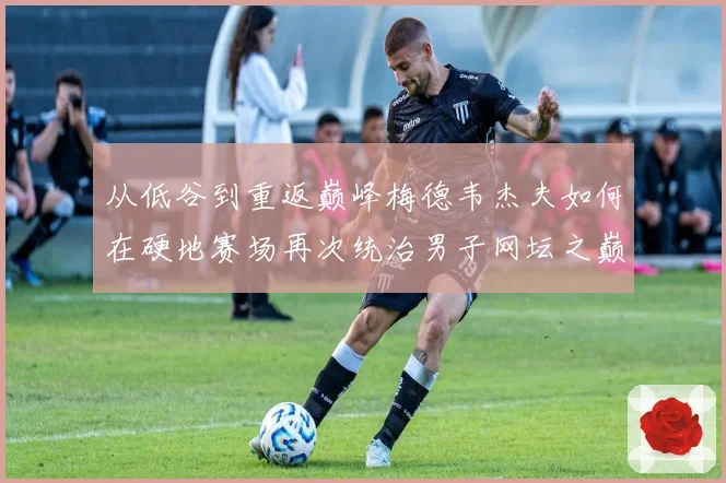 从低谷到重返巅峰梅德韦杰夫如何在硬地赛场再次统治男子网坛之巅