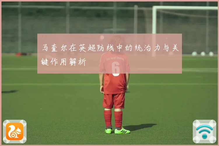 马奎尔在英超防线中的统治力与关键作用解析