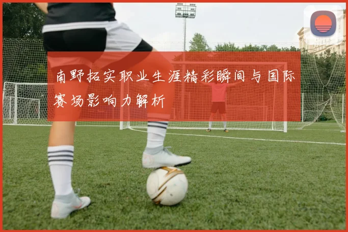 南野拓实职业生涯精彩瞬间与国际赛场影响力解析