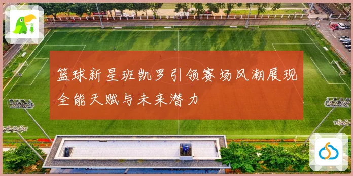 篮球新星班凯罗引领赛场风潮展现全能天赋与未来潜力