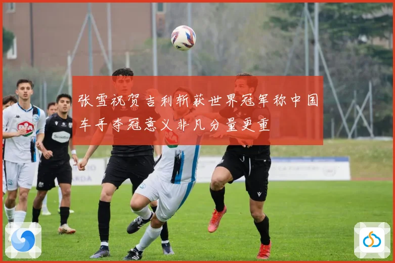 张雪祝贺吉利斩获世界冠军称中国车手夺冠意义非凡分量更重