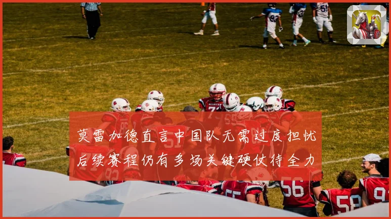 莫雷加德直言中国队无需过度担忧后续赛程仍有多场关键硬仗待全力应对