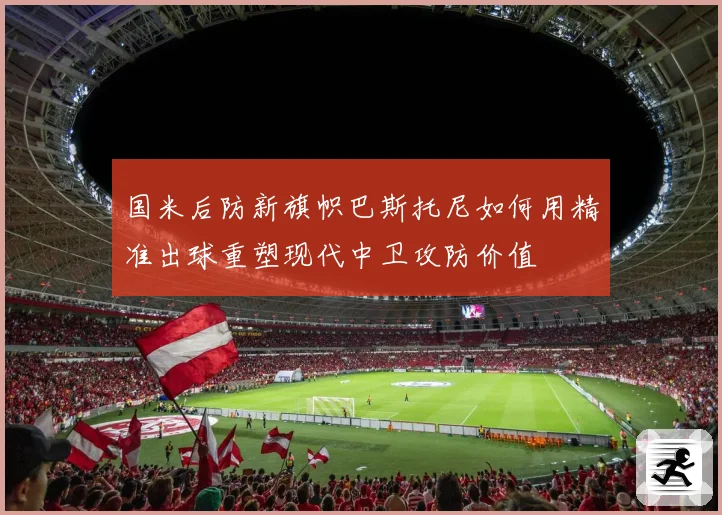 国米后防新旗帜巴斯托尼如何用精准出球重塑现代中卫攻防价值
