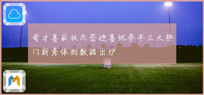 奇才喜获状元签迎喜忧参半三大热门新秀体测数据出炉