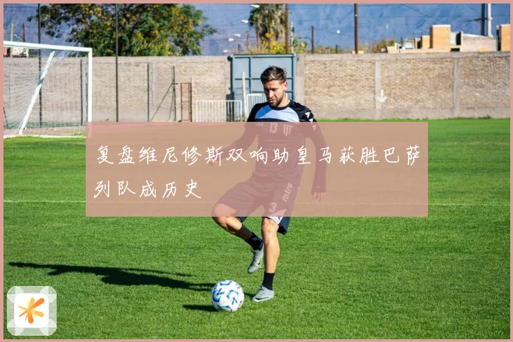 复盘维尼修斯双响助皇马获胜巴萨列队成历史