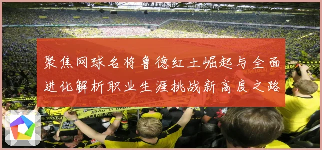 聚焦网球名将鲁德红土崛起与全面进化解析职业生涯挑战新高度之路