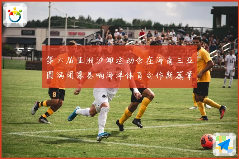 第六届亚洲沙滩运动会在海南三亚圆满闭幕奏响海洋体育合作新篇章