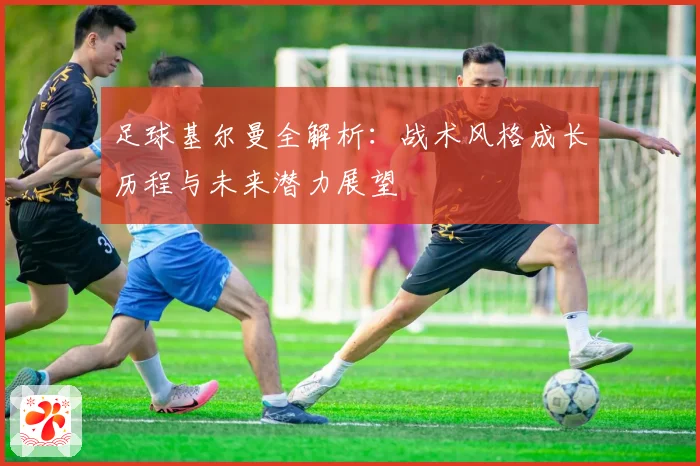 足球基尔曼全解析：战术风格成长历程与未来潜力展望