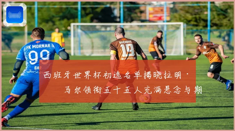 西班牙世界杯初选名单揭晓拉明·亚马尔领衔五十五人充满悬念与期待