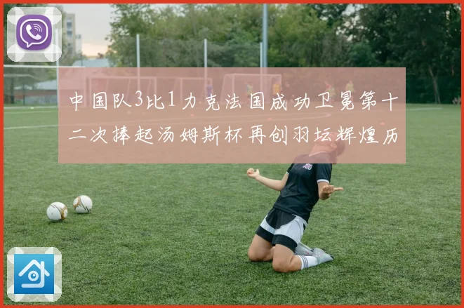 中国队3比1力克法国成功卫冕第十二次捧起汤姆斯杯再创羽坛辉煌历史新篇章